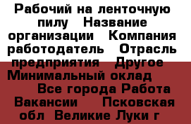 Рабочий на ленточную пилу › Название организации ­ Компания-работодатель › Отрасль предприятия ­ Другое › Минимальный оклад ­ 25 000 - Все города Работа » Вакансии   . Псковская обл.,Великие Луки г.